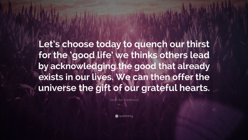 Sarah Ban Breathnach Quote: “Let’s choose today to quench our thirst for the ‘good life’ we thinks others lead by acknowledging the good that already exists in our lives. We can then offer the universe the gift of our grateful hearts.”