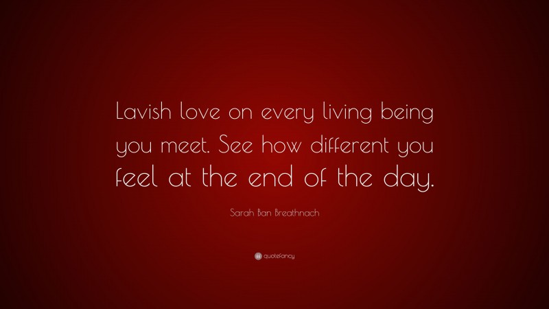 Sarah Ban Breathnach Quote: “Lavish love on every living being you meet. See how different you feel at the end of the day.”