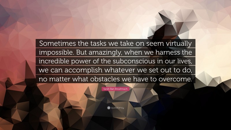 Sarah Ban Breathnach Quote: “Sometimes the tasks we take on seem virtually impossible. But amazingly, when we harness the incredible power of the subconscious in our lives, we can accomplish whatever we set out to do, no matter what obstacles we have to overcome.”