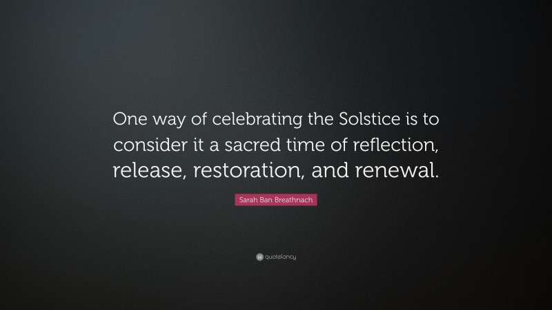 Sarah Ban Breathnach Quote: “One way of celebrating the Solstice is to consider it a sacred time of reflection, release, restoration, and renewal.”