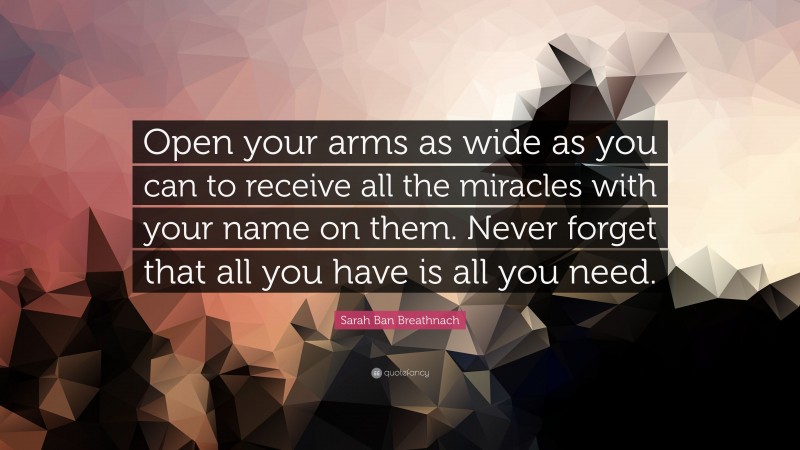 Sarah Ban Breathnach Quote: “Open your arms as wide as you can to receive all the miracles with your name on them. Never forget that all you have is all you need.”