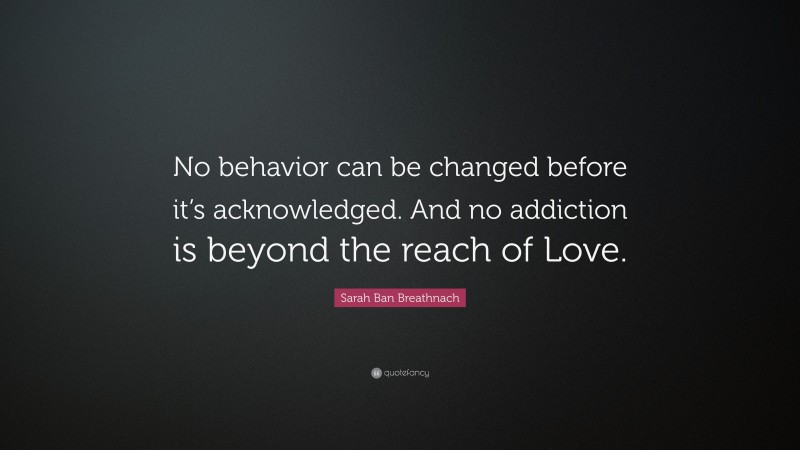 Sarah Ban Breathnach Quote: “No behavior can be changed before it’s acknowledged. And no addiction is beyond the reach of Love.”