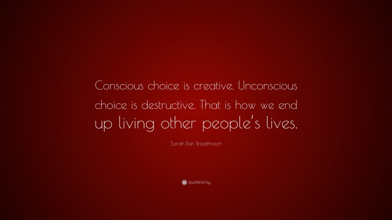 Sarah Ban Breathnach Quote: “Conscious choice is creative. Unconscious choice is destructive. That is how we end up living other people’s lives.”