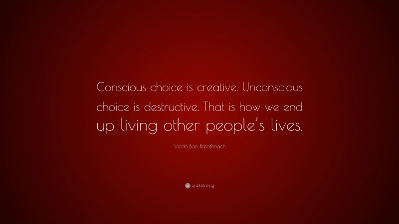 Sarah Ban Breathnach Quote: “Conscious choice is creative. Unconscious choice is destructive. That is how we end up living other people’s lives.”