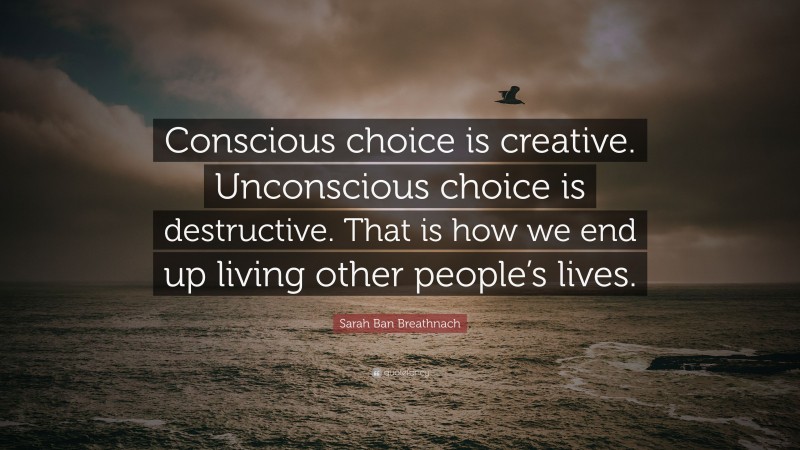 Sarah Ban Breathnach Quote: “Conscious choice is creative. Unconscious choice is destructive. That is how we end up living other people’s lives.”
