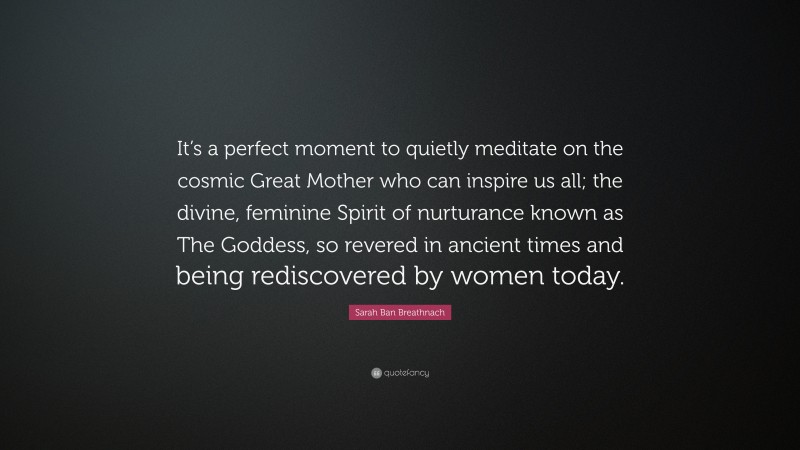 Sarah Ban Breathnach Quote: “It’s a perfect moment to quietly meditate on the cosmic Great Mother who can inspire us all; the divine, feminine Spirit of nurturance known as The Goddess, so revered in ancient times and being rediscovered by women today.”