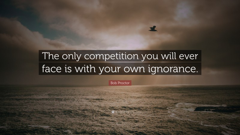 Bob Proctor Quote: “The only competition you will ever face is with your own ignorance.”