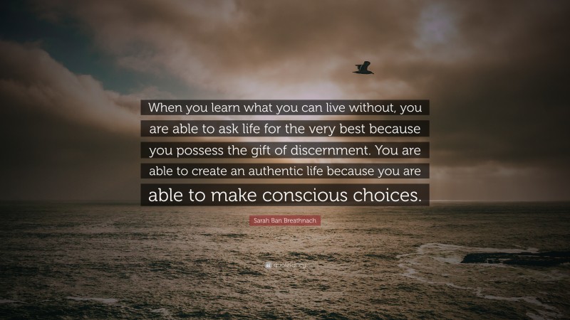 Sarah Ban Breathnach Quote: “When you learn what you can live without, you are able to ask life for the very best because you possess the gift of discernment. You are able to create an authentic life because you are able to make conscious choices.”