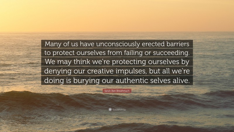 Sarah Ban Breathnach Quote: “Many of us have unconsciously erected barriers to protect ourselves from failing or succeeding. We may think we’re protecting ourselves by denying our creative impulses, but all we’re doing is burying our authentic selves alive.”