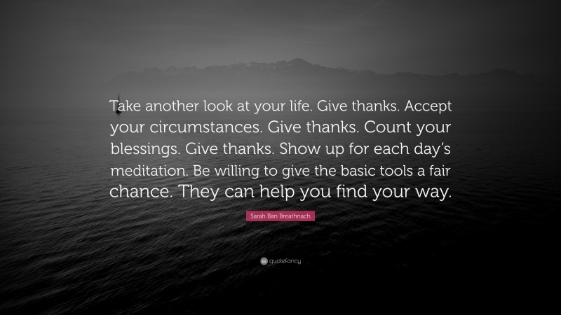 Sarah Ban Breathnach Quote: “Take another look at your life. Give thanks. Accept your circumstances. Give thanks. Count your blessings. Give thanks. Show up for each day’s meditation. Be willing to give the basic tools a fair chance. They can help you find your way.”
