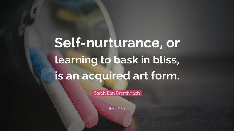 Sarah Ban Breathnach Quote: “Self-nurturance, or learning to bask in bliss, is an acquired art form.”