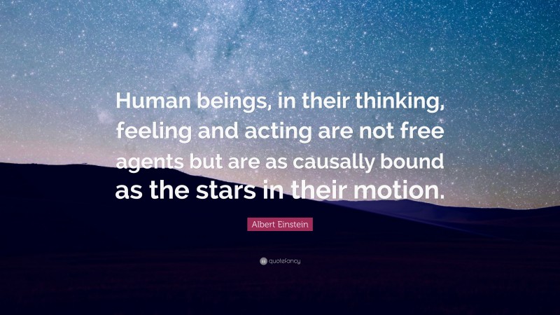 Albert Einstein Quote: “Human beings, in their thinking, feeling and acting are not free agents but are as causally bound as the stars in their motion.”