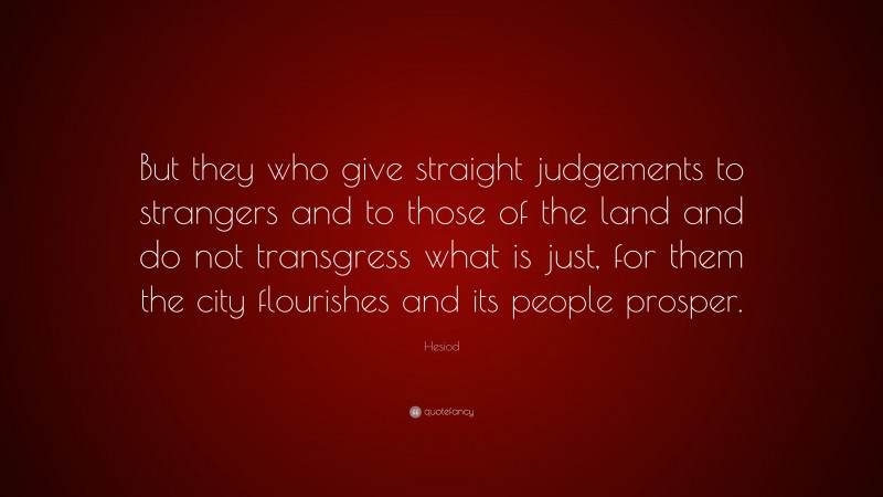 Hesiod Quote: “But they who give straight judgements to strangers and to those of the land and do not transgress what is just, for them the city flourishes and its people prosper.”