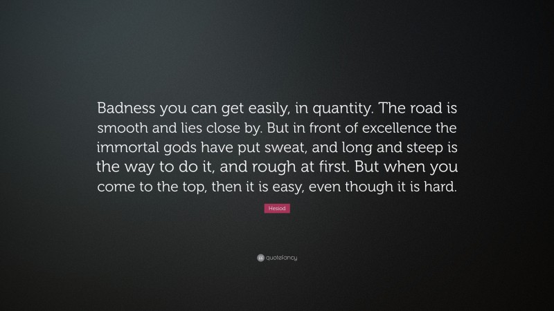 Hesiod Quote: “Badness you can get easily, in quantity. The road is smooth and lies close by. But in front of excellence the immortal gods have put sweat, and long and steep is the way to do it, and rough at first. But when you come to the top, then it is easy, even though it is hard.”