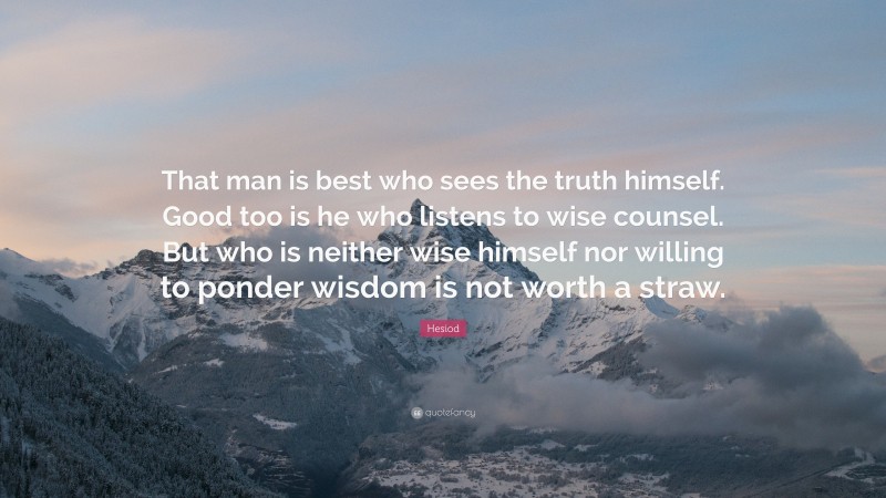 Hesiod Quote: “That man is best who sees the truth himself. Good too is he who listens to wise counsel. But who is neither wise himself nor willing to ponder wisdom is not worth a straw.”