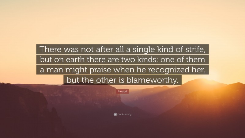 Hesiod Quote: “There was not after all a single kind of strife, but on earth there are two kinds: one of them a man might praise when he recognized her, but the other is blameworthy.”
