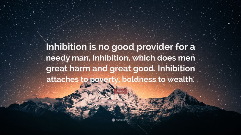 Hesiod Quote: “Inhibition is no good provider for a needy man, Inhibition, which does men great harm and great good. Inhibition attaches to poverty, boldness to wealth.”