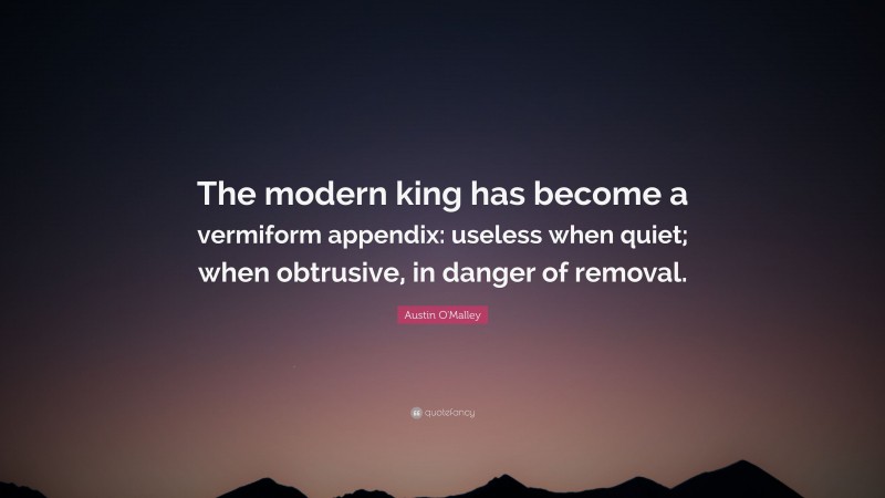 Austin O'Malley Quote: “The modern king has become a vermiform appendix: useless when quiet; when obtrusive, in danger of removal.”