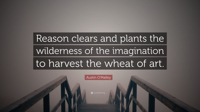 Austin O'Malley Quote: “Reason clears and plants the wilderness of the imagination to harvest the wheat of art.”