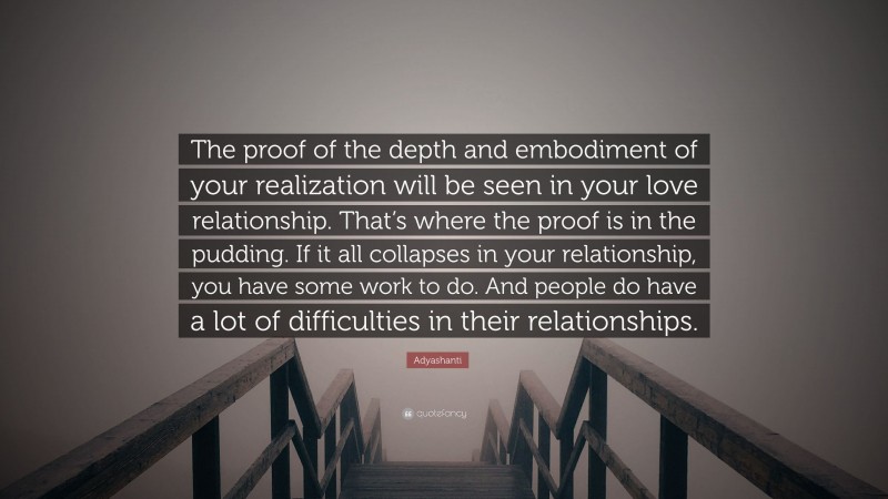 Adyashanti Quote: “The proof of the depth and embodiment of your realization will be seen in your love relationship. That’s where the proof is in the pudding. If it all collapses in your relationship, you have some work to do. And people do have a lot of difficulties in their relationships.”