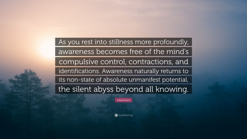 Adyashanti Quote: “As you rest into stillness more profoundly, awareness becomes free of the mind’s compulsive control, contractions, and identifications. Awareness naturally returns to its non-state of absolute unmanifest potential, the silent abyss beyond all knowing.”