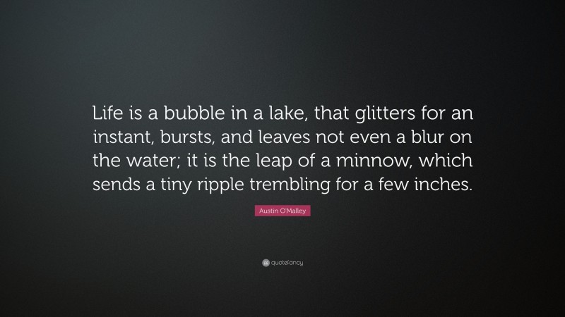 Austin O'Malley Quote: “Life is a bubble in a lake, that glitters for an instant, bursts, and leaves not even a blur on the water; it is the leap of a minnow, which sends a tiny ripple trembling for a few inches.”