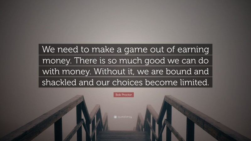 Bob Proctor Quote: “We need to make a game out of earning money. There is so much good we can do with money. Without it, we are bound and shackled and our choices become limited.”