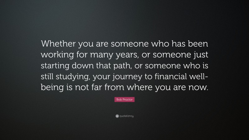 Bob Proctor Quote: “Whether you are someone who has been working for many years, or someone just starting down that path, or someone who is still studying, your journey to financial well-being is not far from where you are now.”