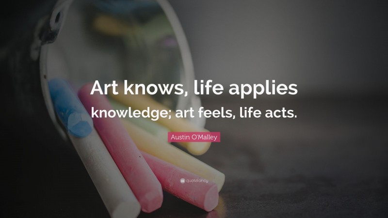 Austin O'Malley Quote: “Art knows, life applies knowledge; art feels, life acts.”