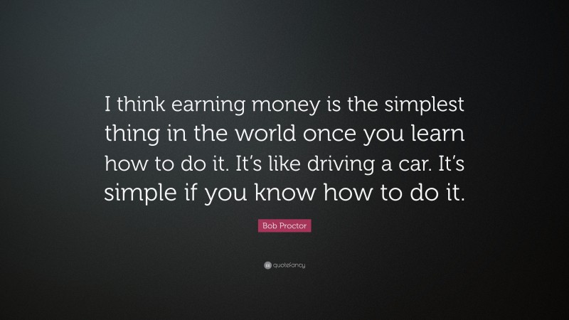 Bob Proctor Quote: “I think earning money is the simplest thing in the world once you learn how to do it. It’s like driving a car. It’s simple if you know how to do it.”