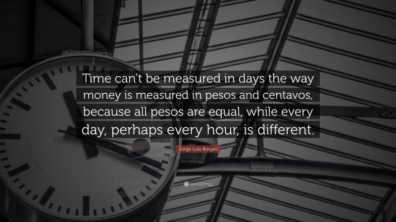 Jorge Luis Borges Quote: “Time can’t be measured in days the way money is measured in pesos and centavos, because all pesos are equal, while every day, perhaps every hour, is different.”
