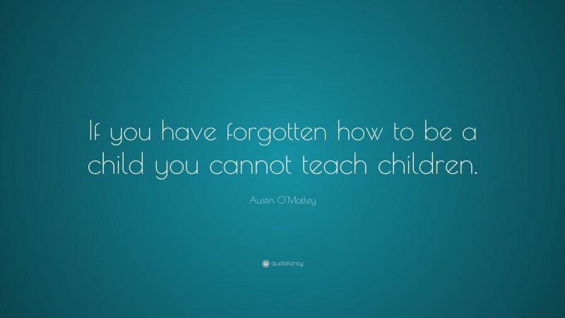 Austin O'Malley Quote: “If you have forgotten how to be a child you cannot teach children.”