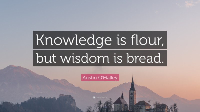 Austin O'Malley Quote: “Knowledge is flour, but wisdom is bread.”