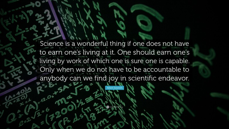 Albert Einstein Quote: “Science is a wonderful thing if one does not have to earn one’s living at it. One should earn one’s living by work of which one is sure one is capable. Only when we do not have to be accountable to anybody can we find joy in scientific endeavor.”