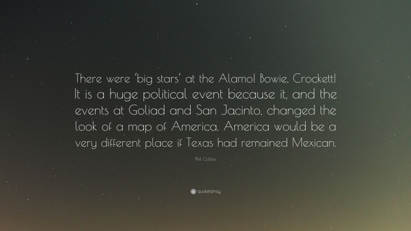 Phil Collins Quote: “There were ‘big stars’ at the Alamo! Bowie, Crockett! It is a huge political event because it, and the events at Goliad and San Jacinto, changed the look of a map of America. America would be a very different place if Texas had remained Mexican.”