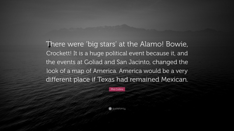 Phil Collins Quote: “There were ‘big stars’ at the Alamo! Bowie, Crockett! It is a huge political event because it, and the events at Goliad and San Jacinto, changed the look of a map of America. America would be a very different place if Texas had remained Mexican.”