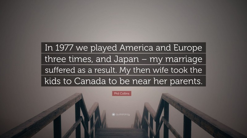 Phil Collins Quote: “In 1977 we played America and Europe three times, and Japan – my marriage suffered as a result. My then wife took the kids to Canada to be near her parents.”