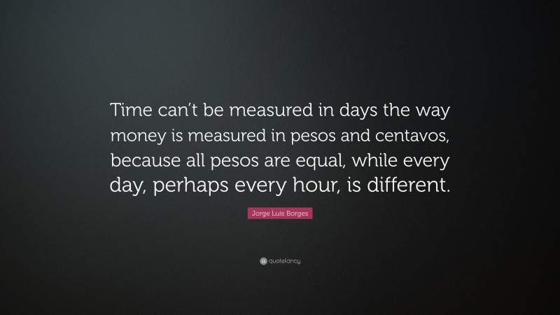 Jorge Luis Borges Quote: “Time can’t be measured in days the way money is measured in pesos and centavos, because all pesos are equal, while every day, perhaps every hour, is different.”