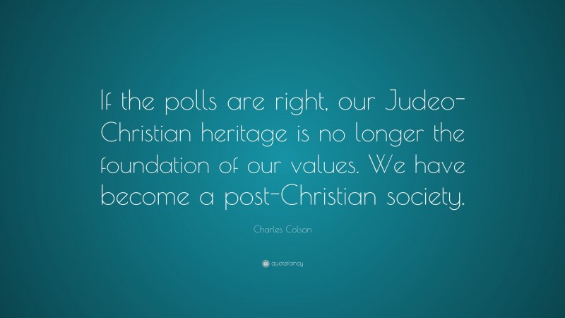 Charles Colson Quote: “If the polls are right, our Judeo-Christian heritage is no longer the foundation of our values. We have become a post-Christian society.”