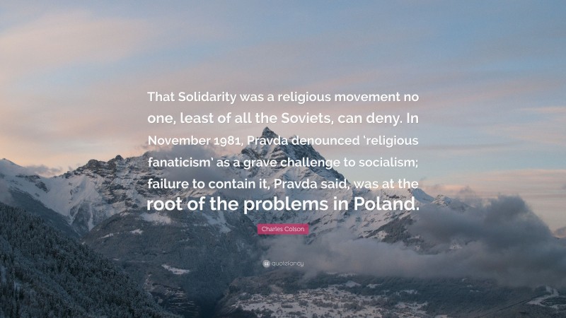 Charles Colson Quote: “That Solidarity was a religious movement no one, least of all the Soviets, can deny. In November 1981, Pravda denounced ‘religious fanaticism’ as a grave challenge to socialism; failure to contain it, Pravda said, was at the root of the problems in Poland.”