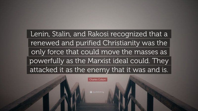 Charles Colson Quote: “Lenin, Stalin, and Rakosi recognized that a renewed and purified Christianity was the only force that could move the masses as powerfully as the Marxist ideal could. They attacked it as the enemy that it was and is.”