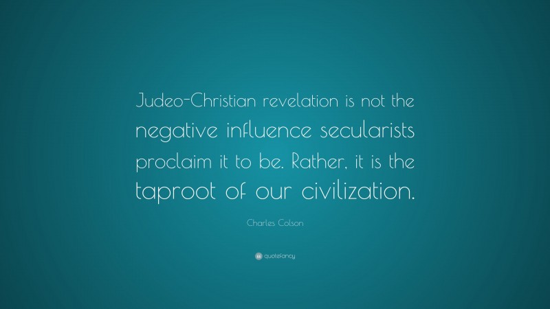 Charles Colson Quote: “Judeo-Christian revelation is not the negative influence secularists proclaim it to be. Rather, it is the taproot of our civilization.”