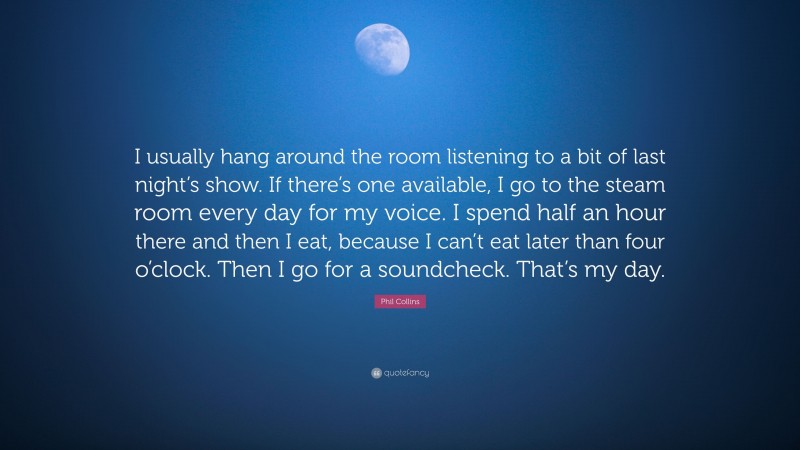 Phil Collins Quote: “I usually hang around the room listening to a bit of last night’s show. If there’s one available, I go to the steam room every day for my voice. I spend half an hour there and then I eat, because I can’t eat later than four o’clock. Then I go for a soundcheck. That’s my day.”