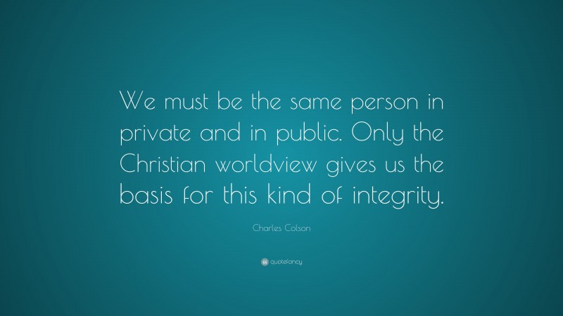 Charles Colson Quote: “We must be the same person in private and in public. Only the Christian worldview gives us the basis for this kind of integrity.”
