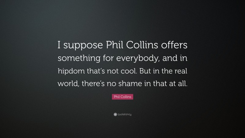 Phil Collins Quote: “I suppose Phil Collins offers something for everybody, and in hipdom that’s not cool. But in the real world, there’s no shame in that at all.”