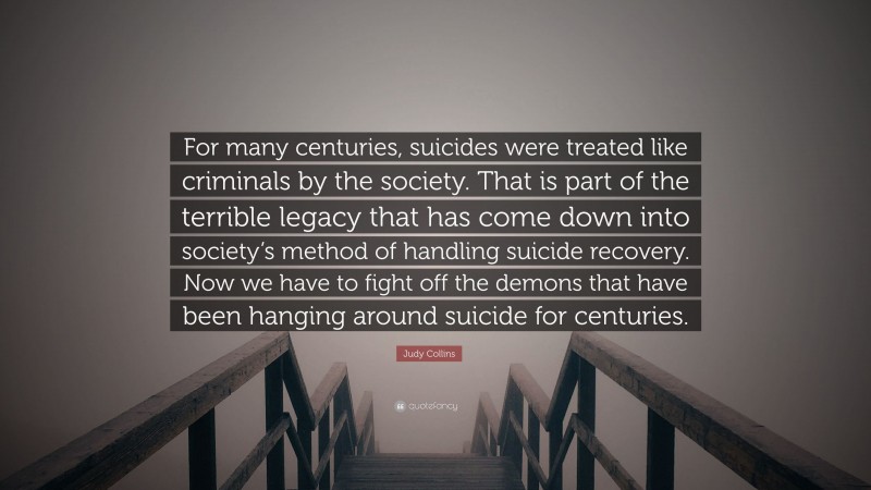 Judy Collins Quote: “For many centuries, suicides were treated like criminals by the society. That is part of the terrible legacy that has come down into society’s method of handling suicide recovery. Now we have to fight off the demons that have been hanging around suicide for centuries.”