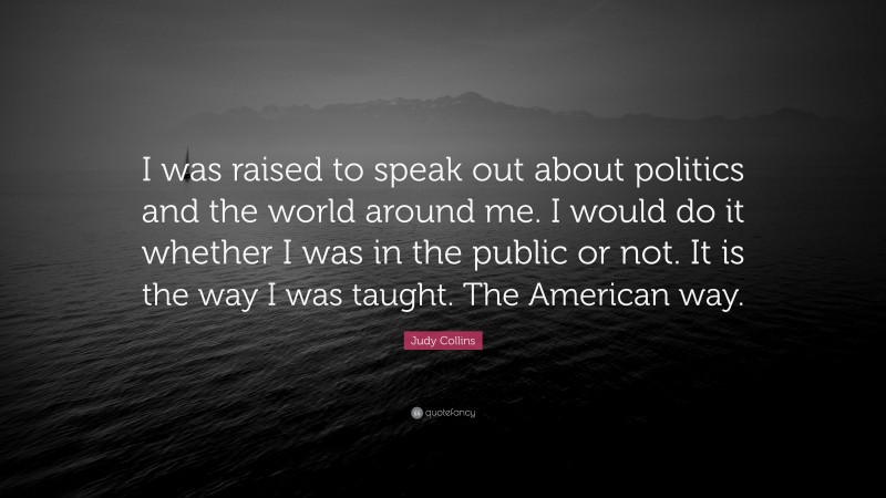Judy Collins Quote: “I was raised to speak out about politics and the world around me. I would do it whether I was in the public or not. It is the way I was taught. The American way.”