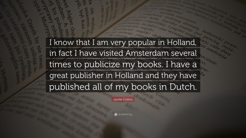 Jackie Collins Quote: “I know that I am very popular in Holland, in fact I have visited Amsterdam several times to publicize my books. I have a great publisher in Holland and they have published all of my books in Dutch.”