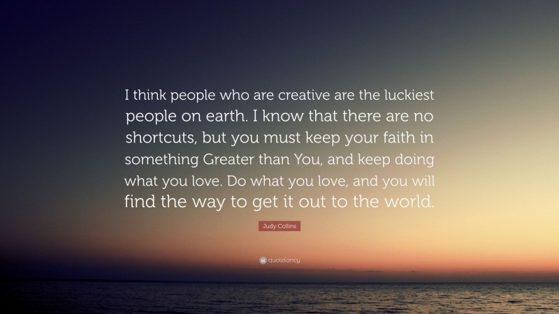 Judy Collins Quote: “I think people who are creative are the luckiest people on earth. I know that there are no shortcuts, but you must keep your faith in something Greater than You, and keep doing what you love. Do what you love, and you will find the way to get it out to the world.”