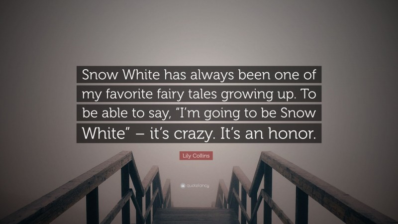 Lily Collins Quote: “Snow White has always been one of my favorite fairy tales growing up. To be able to say, “I’m going to be Snow White” – it’s crazy. It’s an honor.”